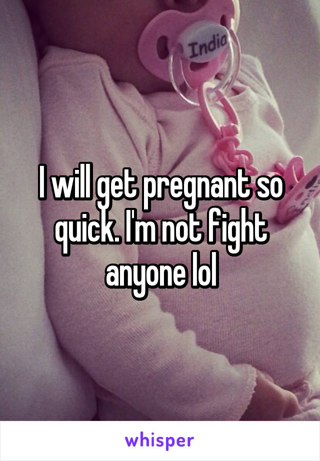 I will get pregnant so quick. I'm not fight anyone lol