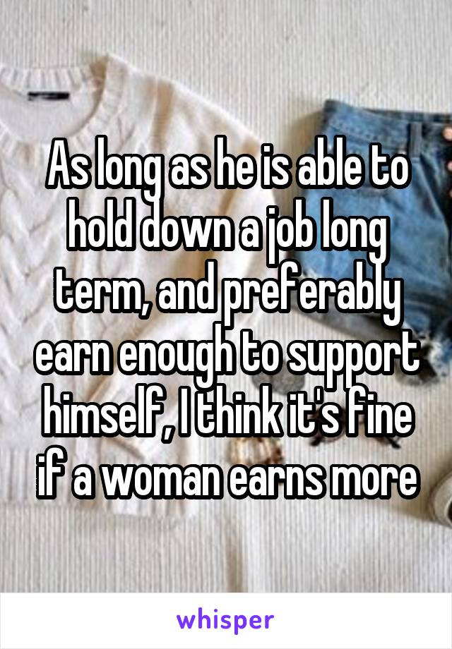 As long as he is able to hold down a job long term, and preferably earn enough to support himself, I think it's fine if a woman earns more