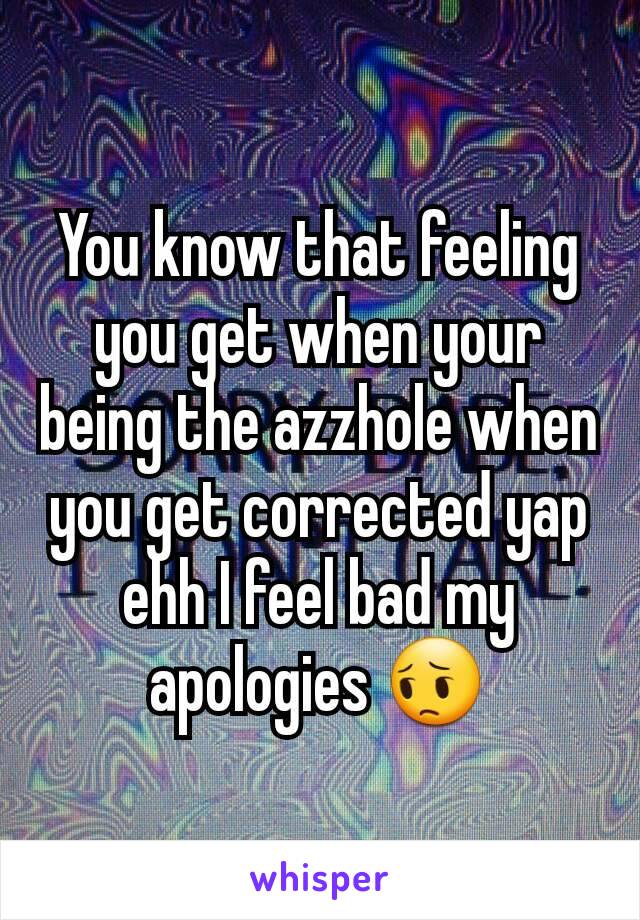 You know that feeling you get when your being the azzhole when you get corrected yap ehh I feel bad my apologies 😔