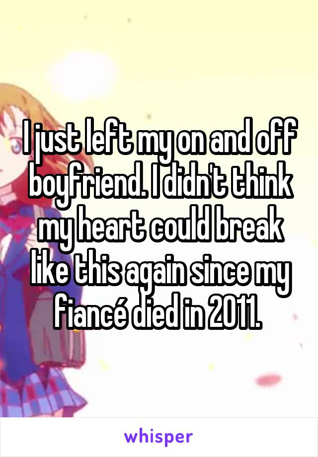 I just left my on and off boyfriend. I didn't think my heart could break like this again since my fiancé died in 2011. 