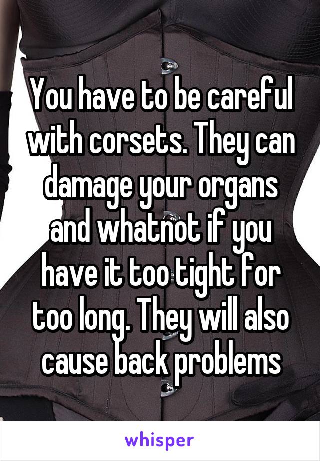 You have to be careful with corsets. They can damage your organs and whatnot if you have it too tight for too long. They will also cause back problems