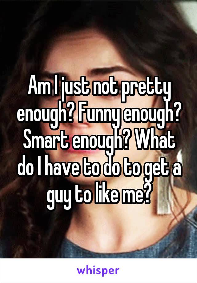 Am I just not pretty enough? Funny enough? Smart enough? What do I have to do to get a guy to like me?