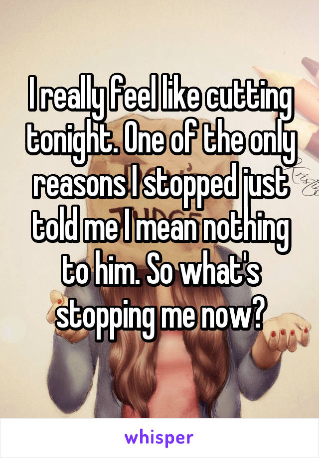 I really feel like cutting tonight. One of the only reasons I stopped just told me I mean nothing to him. So what's stopping me now?
