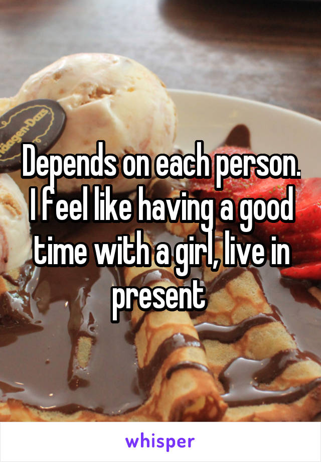 Depends on each person. I feel like having a good time with a girl, live in present 