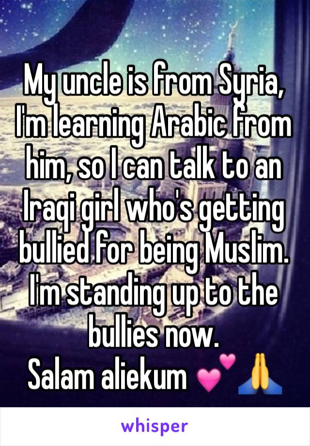 My uncle is from Syria, I'm learning Arabic from him, so I can talk to an Iraqi girl who's getting bullied for being Muslim. I'm standing up to the bullies now.
Salam aliekum 💕🙏