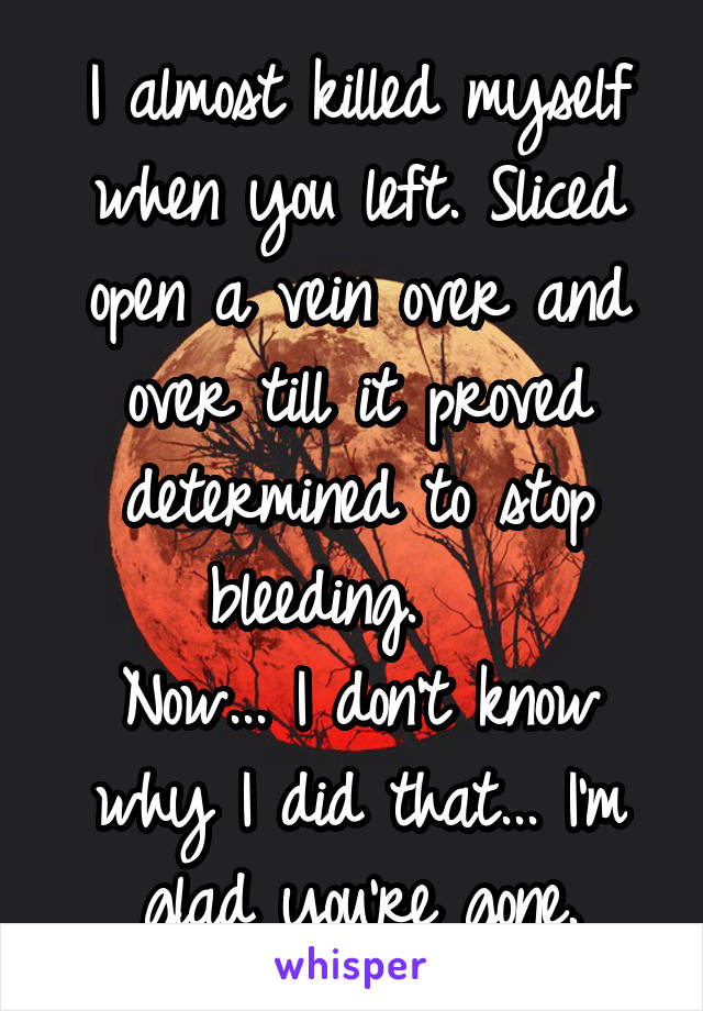 I almost killed myself when you left. Sliced open a vein over and over till it proved determined to stop bleeding.   
Now... I don't know why I did that... I'm glad you're gone.