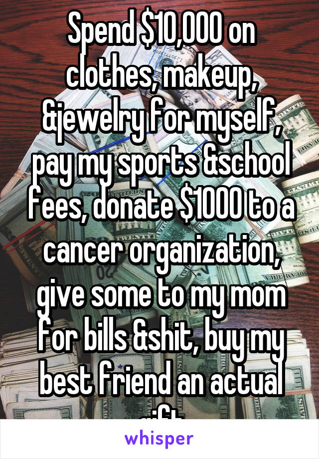 Spend $10,000 on clothes, makeup, &jewelry for myself, pay my sports &school fees, donate $1000 to a cancer organization, give some to my mom for bills &shit, buy my best friend an actual gift