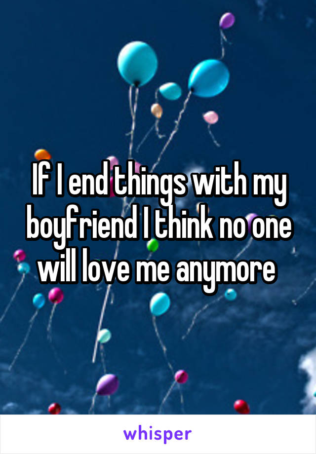 If I end things with my boyfriend I think no one will love me anymore 