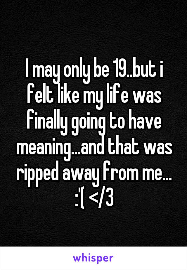 I may only be 19..but i felt like my life was finally going to have meaning...and that was ripped away from me... :'( </3
