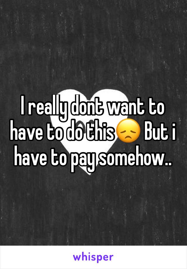 I really dont want to have to do this😞 But i have to pay somehow..