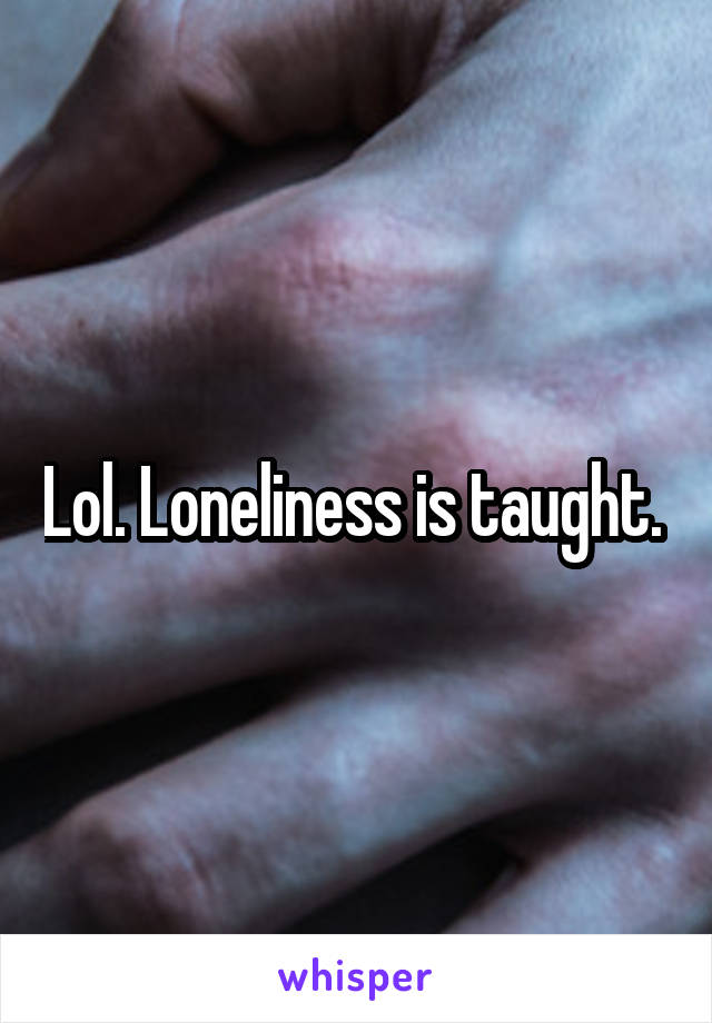 Lol. Loneliness is taught. 