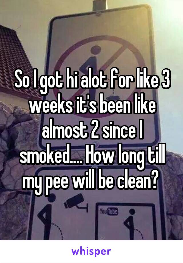 So I got hi alot for like 3 weeks it's been like almost 2 since I smoked.... How long till my pee will be clean? 