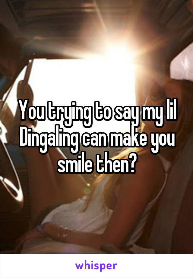 You trying to say my lil Dingaling can make you smile then?