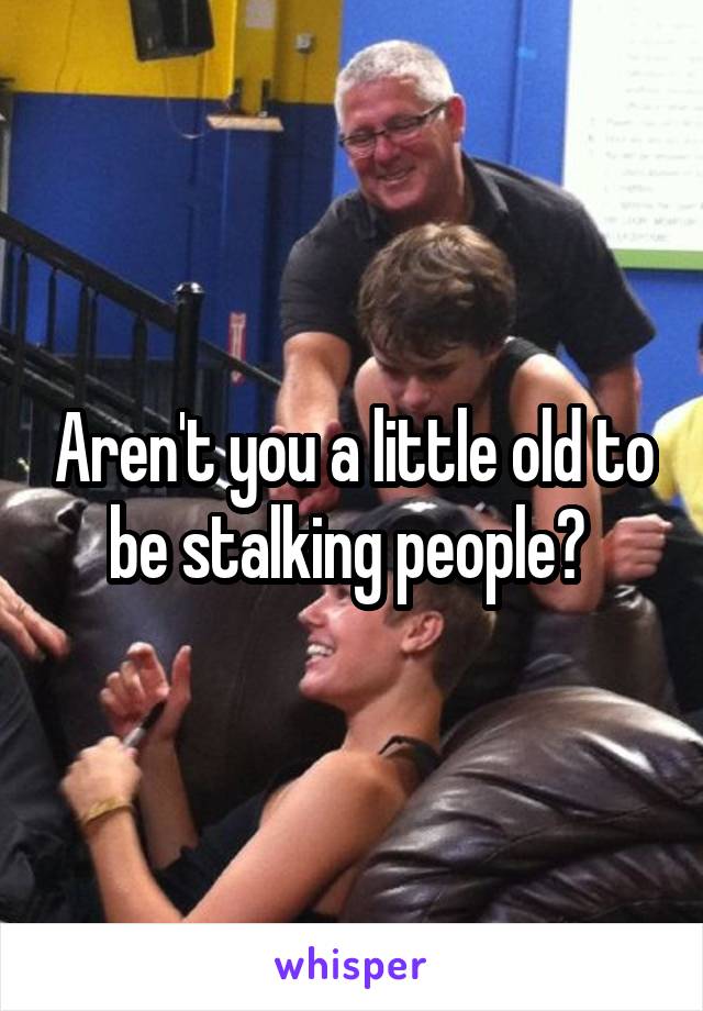 Aren't you a little old to be stalking people? 
