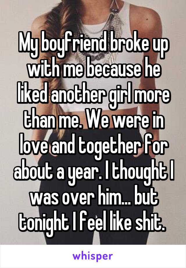 My boyfriend broke up with me because he liked another girl more than me. We were in love and together for about a year. I thought I was over him... but tonight I feel like shit. 