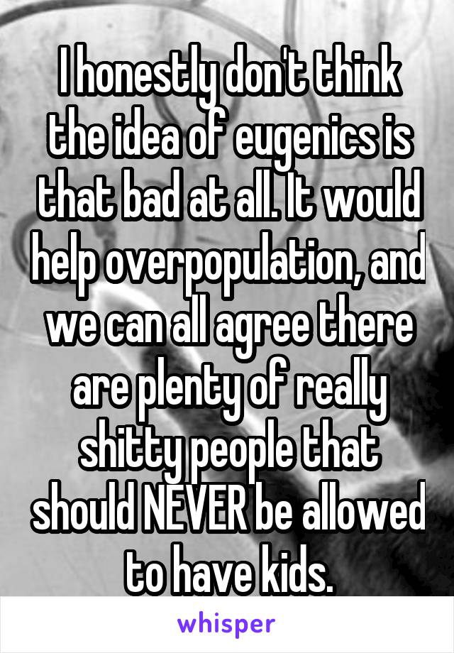 I honestly don't think the idea of eugenics is that bad at all. It would help overpopulation, and we can all agree there are plenty of really shitty people that should NEVER be allowed to have kids.