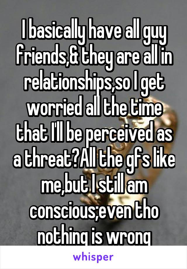 I basically have all guy friends,& they are all in relationships,so I get worried all the time that I'll be perceived as a threat?All the gfs like me,but I still am conscious;even tho nothing is wrong