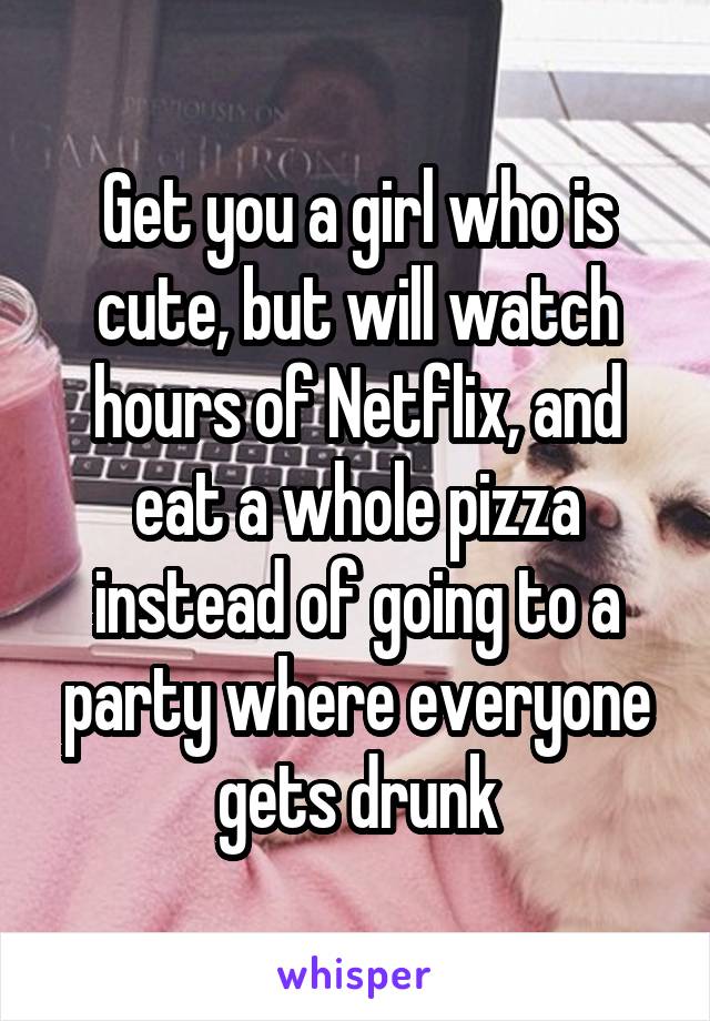 Get you a girl who is cute, but will watch hours of Netflix, and eat a whole pizza instead of going to a party where everyone gets drunk