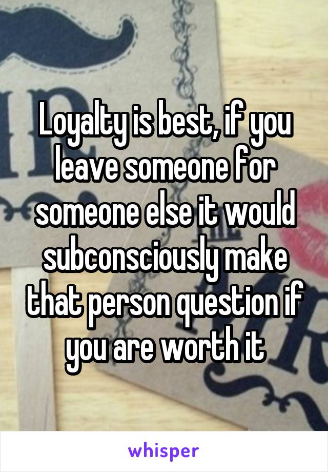 Loyalty is best, if you leave someone for someone else it would subconsciously make that person question if you are worth it