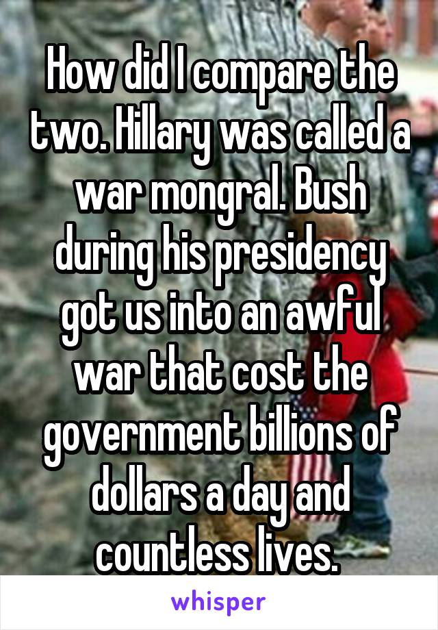 How did I compare the two. Hillary was called a war mongral. Bush during his presidency got us into an awful war that cost the government billions of dollars a day and countless lives. 