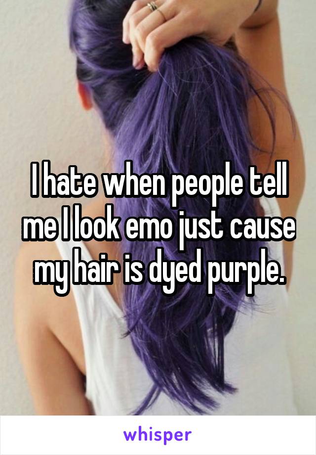 I hate when people tell me I look emo just cause my hair is dyed purple.