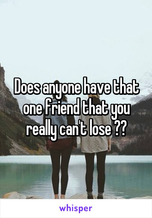 Does anyone have that one friend that you really can't lose ??