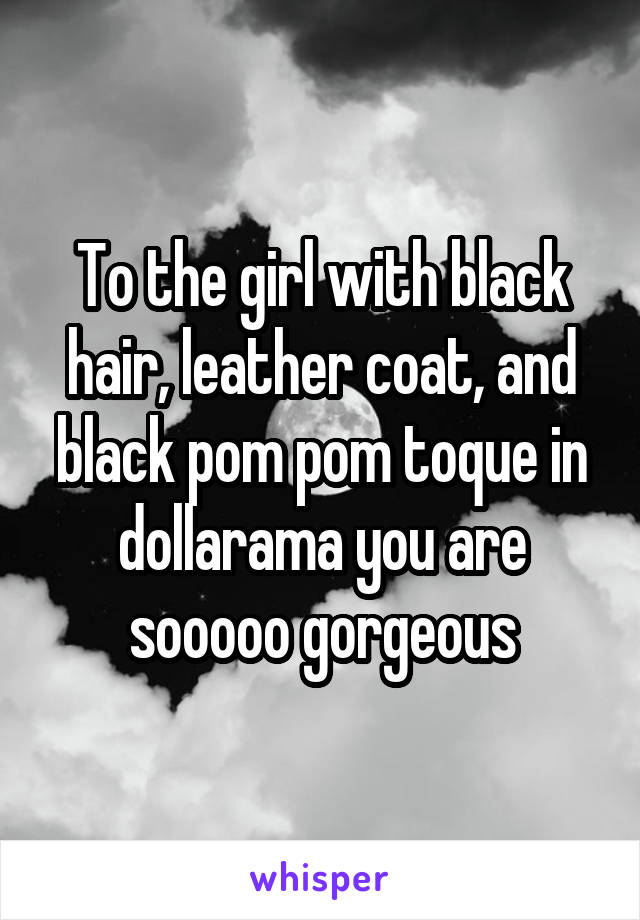 To the girl with black hair, leather coat, and black pom pom toque in dollarama you are sooooo gorgeous
