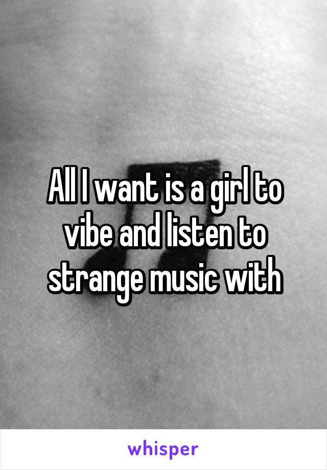 All I want is a girl to vibe and listen to strange music with