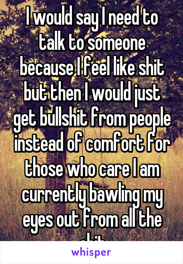 I would say I need to talk to someone because I feel like shit but then I would just get bullshit from people instead of comfort for those who care I am currently bawling my eyes out from all the shit