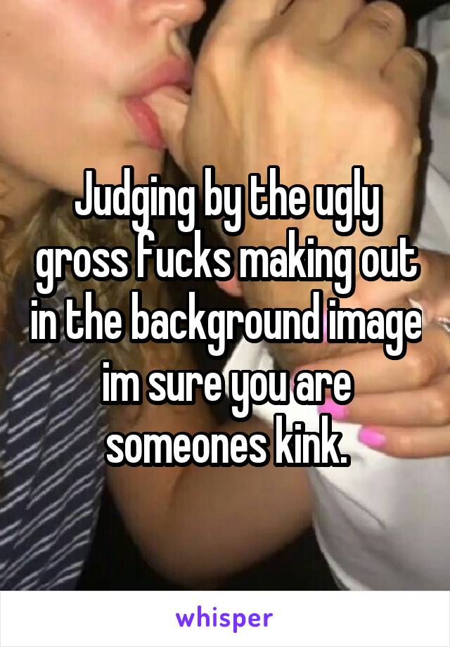 Judging by the ugly gross fucks making out in the background image im sure you are someones kink.