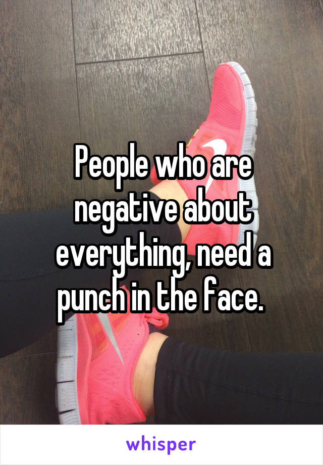 People who are negative about everything, need a punch in the face. 