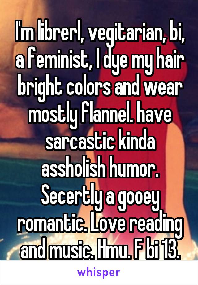 I'm librerl, vegitarian, bi, a feminist, I dye my hair bright colors and wear mostly flannel. have sarcastic kinda assholish humor. Secertly a gooey romantic. Love reading and music. Hmu. F bi 13.