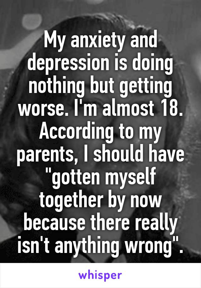 My anxiety and depression is doing nothing but getting worse. I'm almost 18. According to my parents, I should have "gotten myself together by now because there really isn't anything wrong".