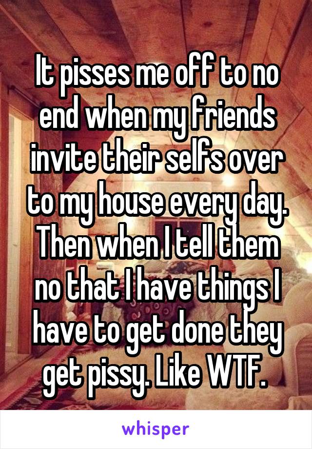 It pisses me off to no end when my friends invite their selfs over to my house every day. Then when I tell them no that I have things I have to get done they get pissy. Like WTF. 