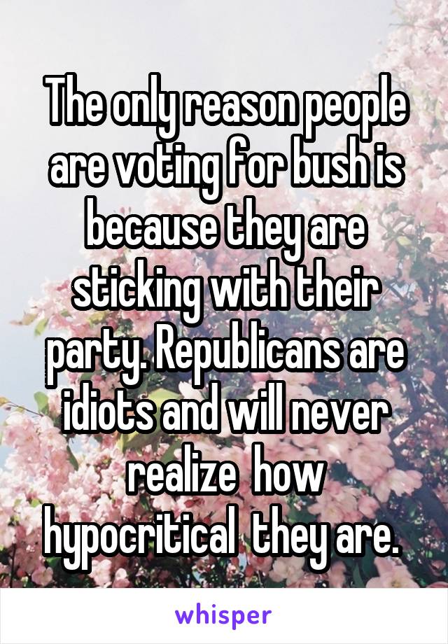 The only reason people are voting for bush is because they are sticking with their party. Republicans are idiots and will never realize  how hypocritical  they are. 