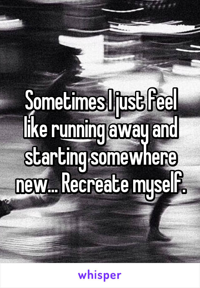 Sometimes I just feel like running away and starting somewhere new... Recreate myself.