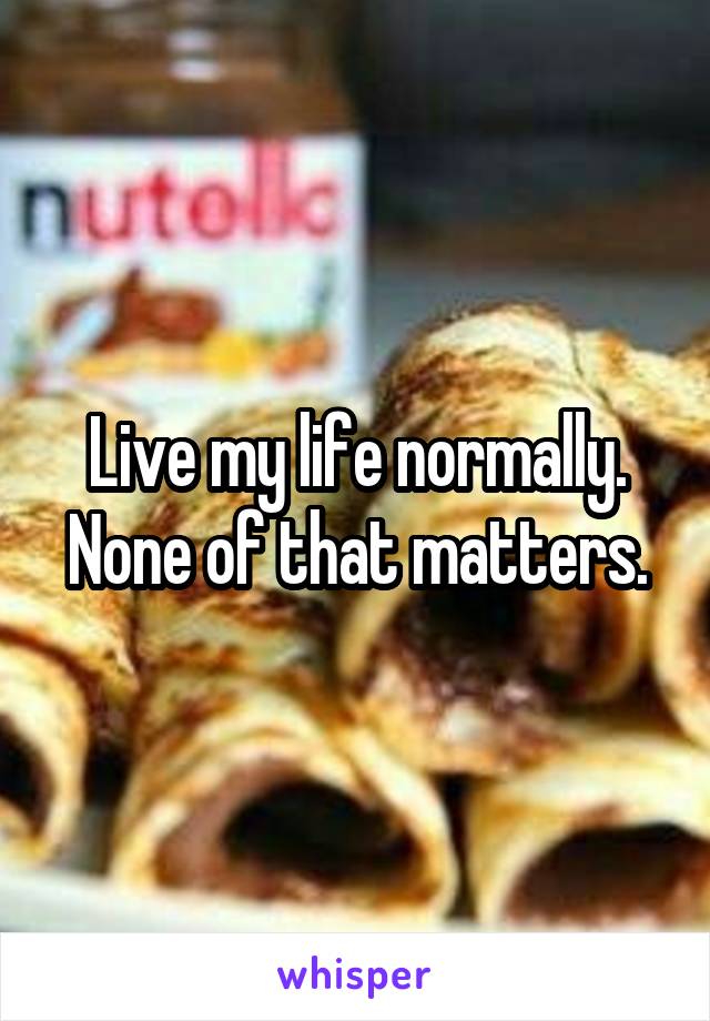 Live my life normally. None of that matters.