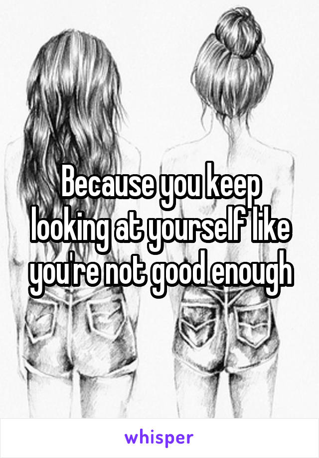 Because you keep looking at yourself like you're not good enough