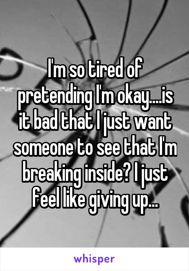 I'm so tired of pretending I'm okay....is it bad that I just want someone to see that I'm breaking inside? I just feel like giving up...