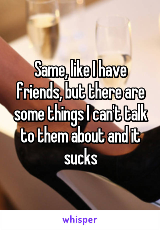 Same, like I have friends, but there are some things I can't talk to them about and it sucks