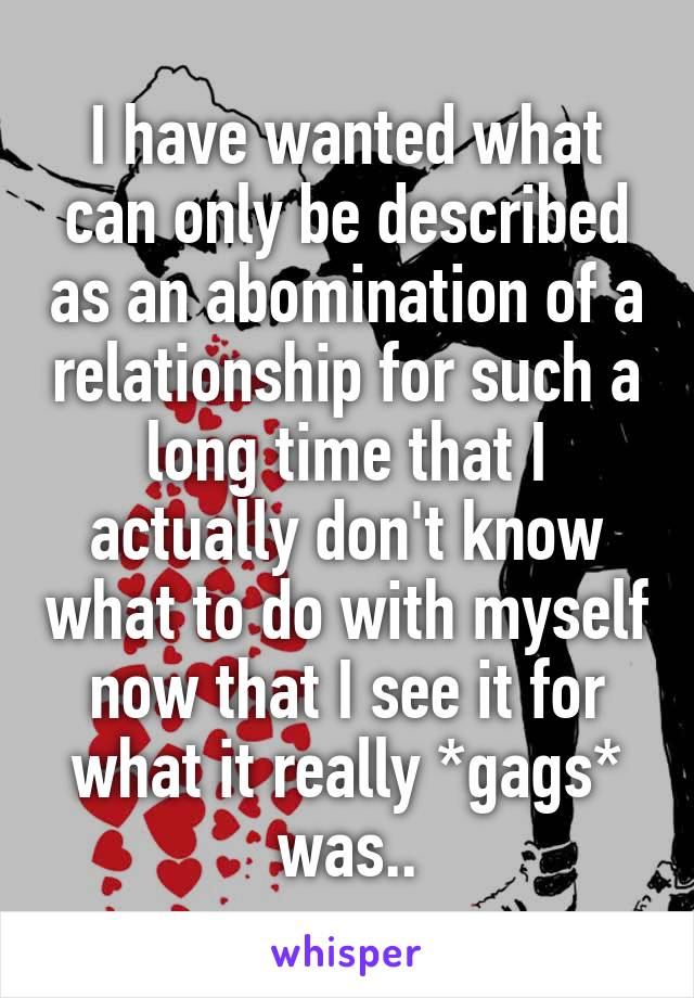 I have wanted what can only be described as an abomination of a relationship for such a long time that I actually don't know what to do with myself now that I see it for what it really *gags* was..
