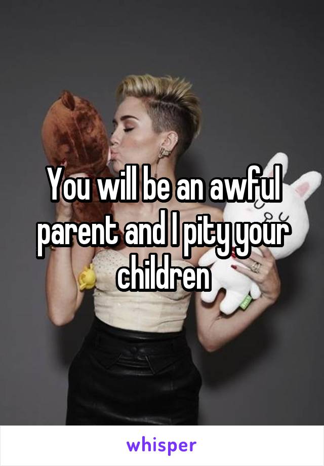 You will be an awful parent and I pity your children