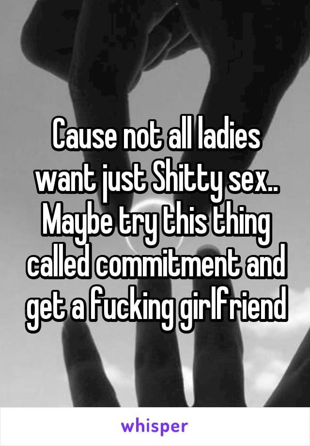 Cause not all ladies want just Shitty sex.. Maybe try this thing called commitment and get a fucking girlfriend