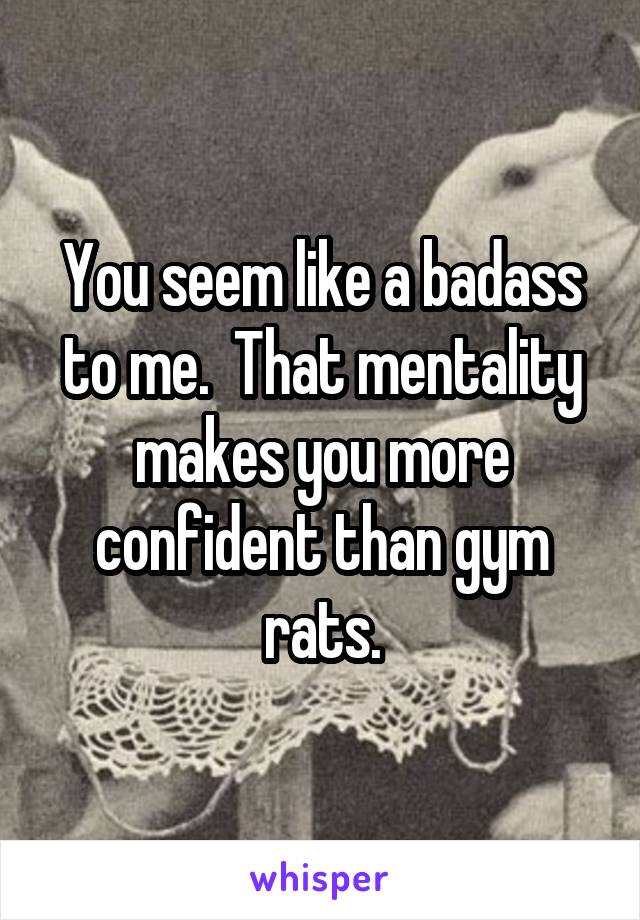 You seem like a badass to me.  That mentality makes you more confident than gym rats.