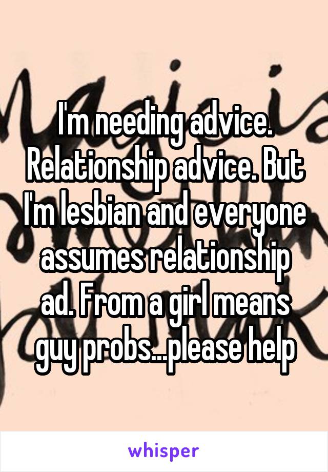 I'm needing advice. Relationship advice. But I'm lesbian and everyone assumes relationship ad. From a girl means guy probs...please help