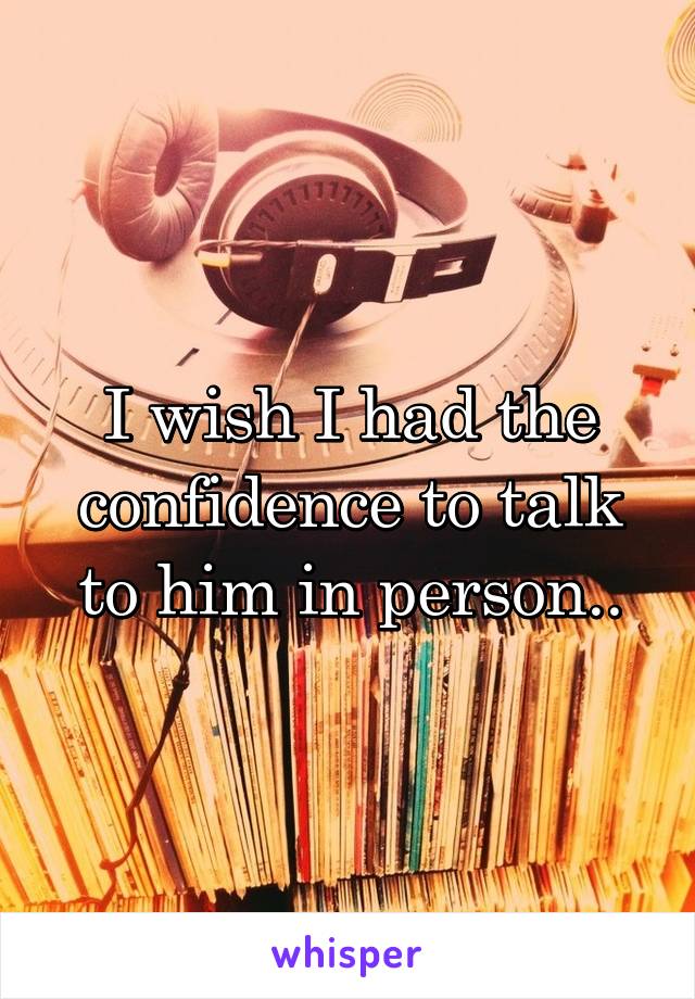 I wish I had the confidence to talk to him in person..