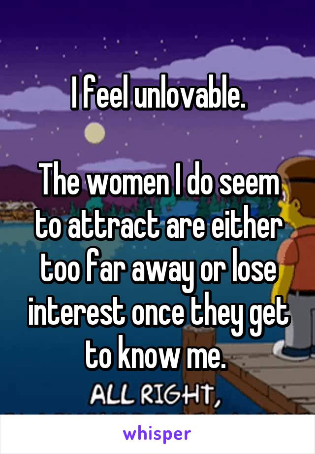 I feel unlovable.

The women I do seem to attract are either too far away or lose interest once they get to know me. 