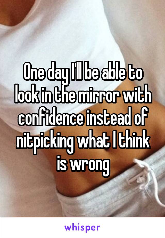 One day I'll be able to look in the mirror with confidence instead of nitpicking what I think is wrong