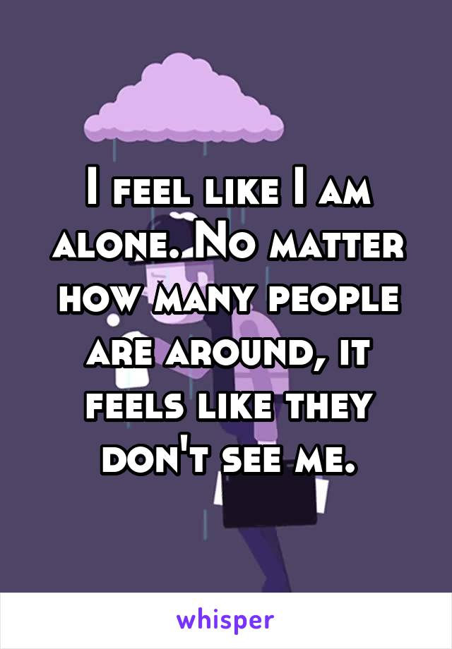 I feel like I am alone. No matter how many people are around, it feels like they don't see me.