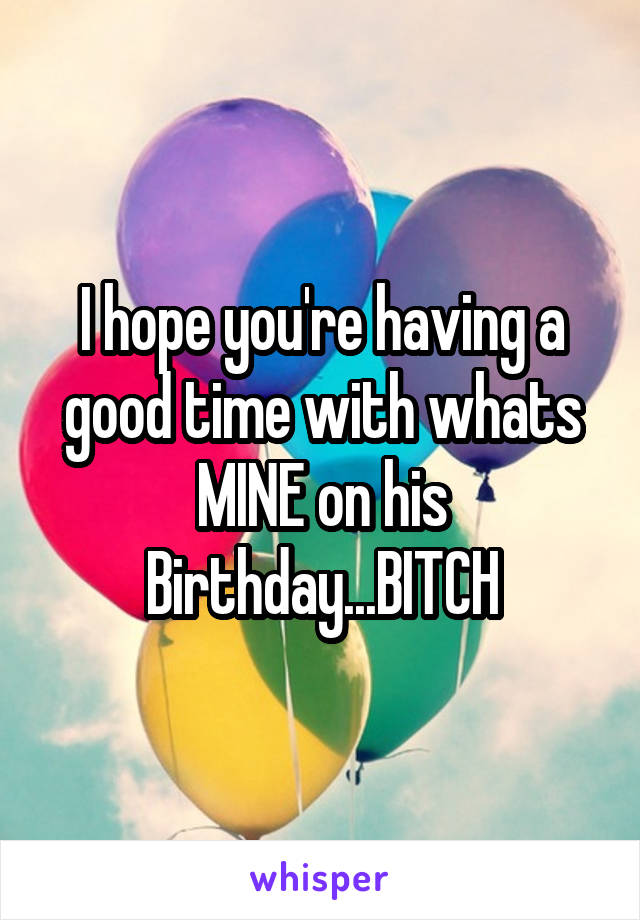 I hope you're having a good time with whats MINE on his Birthday...BITCH